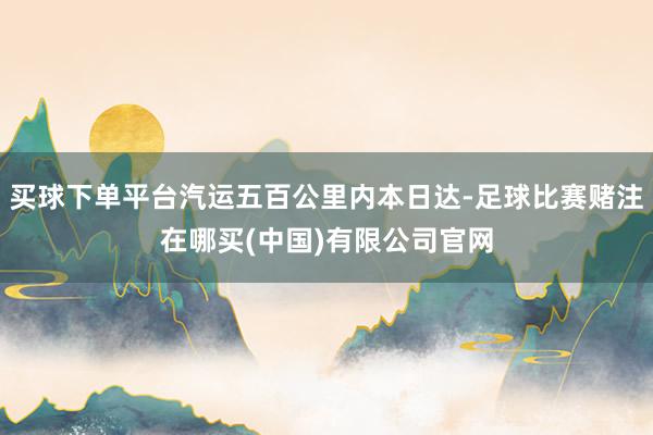 买球下单平台汽运五百公里内本日达-足球比赛赌注在哪买(中国)有限公司官网