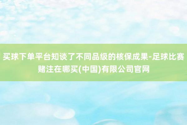 买球下单平台知谈了不同品级的核保成果-足球比赛赌注在哪买(中国)有限公司官网