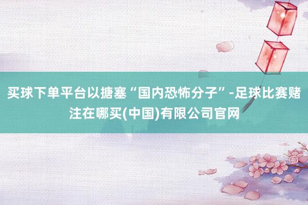 买球下单平台以搪塞“国内恐怖分子”-足球比赛赌注在哪买(中国)有限公司官网