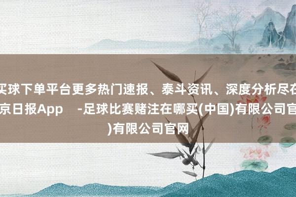 买球下单平台更多热门速报、泰斗资讯、深度分析尽在北京日报App    -足球比赛赌注在哪买(中国)有限公司官网