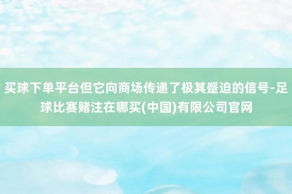 买球下单平台但它向商场传递了极其蹙迫的信号-足球比赛赌注在哪买(中国)有限公司官网