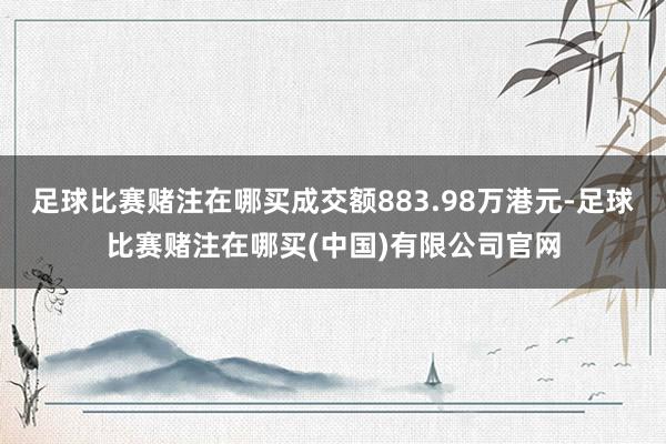 足球比赛赌注在哪买成交额883.98万港元-足球比赛赌注在哪买(中国)有限公司官网