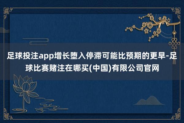 足球投注app增长堕入停滞可能比预期的更早-足球比赛赌注在哪买(中国)有限公司官网