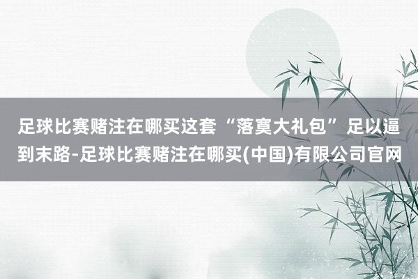 足球比赛赌注在哪买这套 “落寞大礼包” 足以逼到末路-足球比赛赌注在哪买(中国)有限公司官网