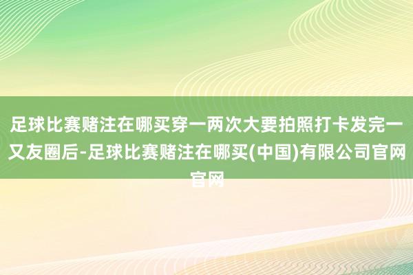 足球比赛赌注在哪买穿一两次大要拍照打卡发完一又友圈后-足球比赛赌注在哪买(中国)有限公司官网