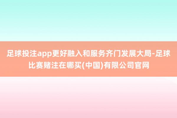 足球投注app更好融入和服务齐门发展大局-足球比赛赌注在哪买(中国)有限公司官网