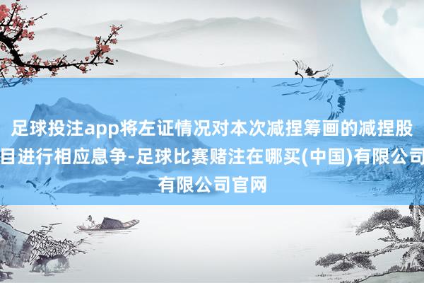 足球投注app将左证情况对本次减捏筹画的减捏股份数目进行相应息争-足球比赛赌注在哪买(中国)有限公司官网