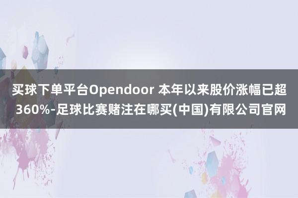 买球下单平台Opendoor 本年以来股价涨幅已超 360%-足球比赛赌注在哪买(中国)有限公司官网