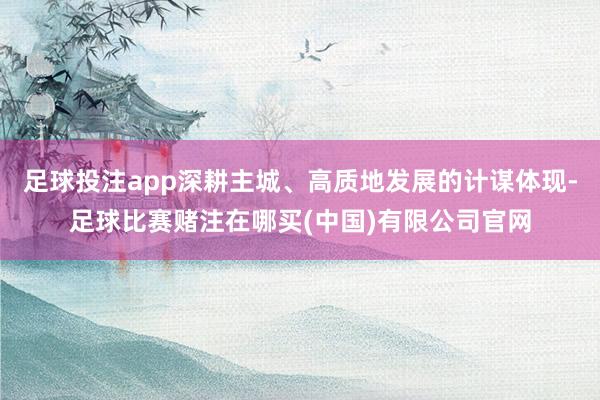 足球投注app深耕主城、高质地发展的计谋体现-足球比赛赌注在哪买(中国)有限公司官网