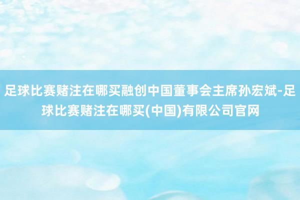 足球比赛赌注在哪买融创中国董事会主席孙宏斌-足球比赛赌注在哪买(中国)有限公司官网