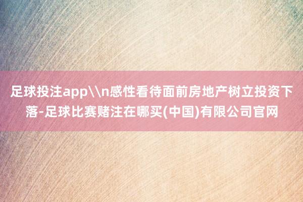 足球投注app\n感性看待面前房地产树立投资下落-足球比赛赌注在哪买(中国)有限公司官网