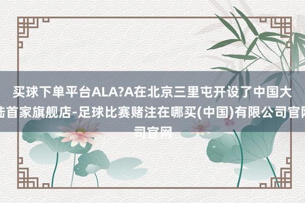 买球下单平台ALA?A在北京三里屯开设了中国大陆首家旗舰店-足球比赛赌注在哪买(中国)有限公司官网