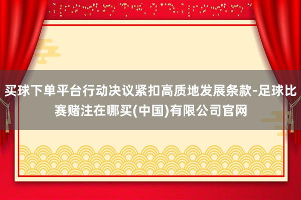 买球下单平台行动决议紧扣高质地发展条款-足球比赛赌注在哪买(中国)有限公司官网