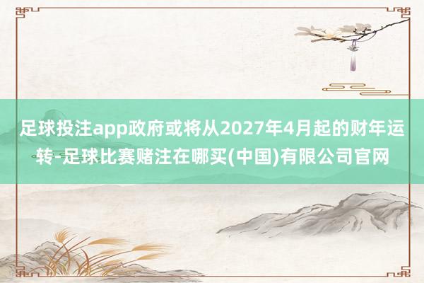 足球投注app政府或将从2027年4月起的财年运转-足球比赛赌注在哪买(中国)有限公司官网