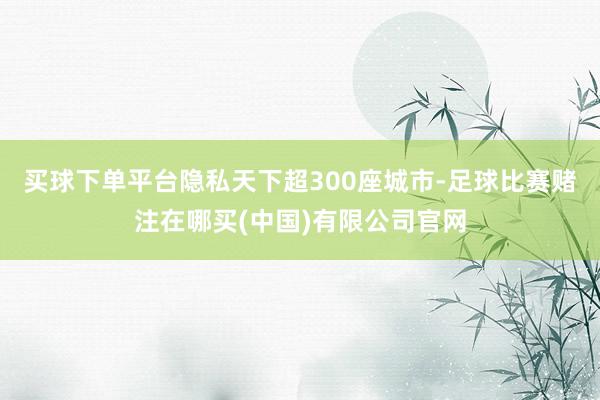 买球下单平台隐私天下超300座城市-足球比赛赌注在哪买(中国)有限公司官网