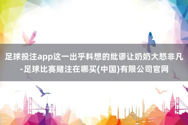 足球投注app这一出乎料想的纰谬让奶奶大怒非凡-足球比赛赌注在哪买(中国)有限公司官网