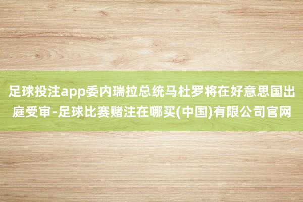 足球投注app委内瑞拉总统马杜罗将在好意思国出庭受审-足球比赛赌注在哪买(中国)有限公司官网