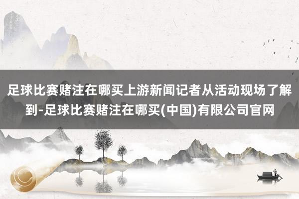 足球比赛赌注在哪买上游新闻记者从活动现场了解到-足球比赛赌注在哪买(中国)有限公司官网