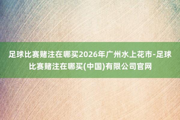足球比赛赌注在哪买2026年广州水上花市-足球比赛赌注在哪买(中国)有限公司官网