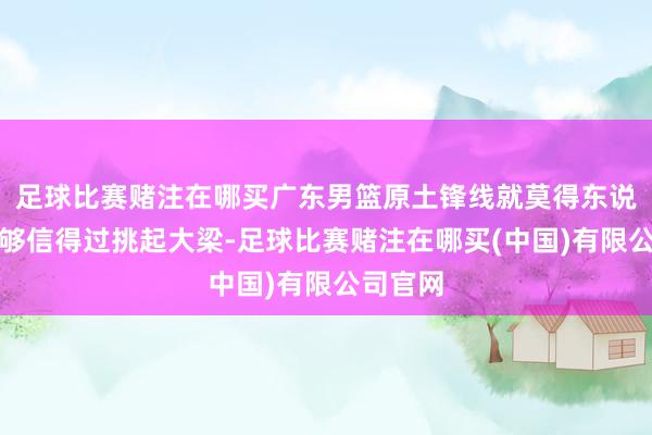 足球比赛赌注在哪买广东男篮原土锋线就莫得东说念主能够信得过挑起大梁-足球比赛赌注在哪买(中国)有限公司官网